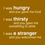 I was hungry and you gave me food. I was thirsty and you gave me drink. I was a stranger and you welcomed me.